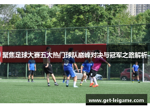 聚焦足球大赛五大热门球队巅峰对决与冠军之路解析 聚焦足球大赛五大热门球队巅峰对决与冠军之路解析