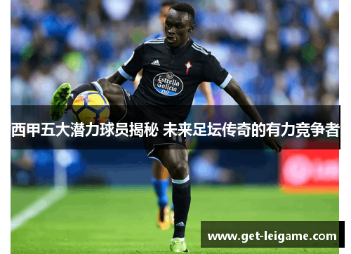 西甲五大潜力球员揭秘 未来足坛传奇的有力竞争者 西甲五大潜力球员揭秘 未来足坛传奇的有力竞争者