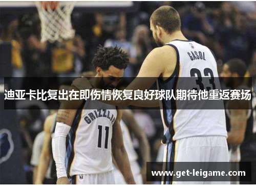 迪亚卡比复出在即伤情恢复良好球队期待他重返赛场 迪亚卡比复出在即伤情恢复良好球队期待他重返赛场