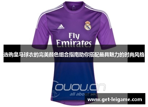 选购皇马球衣的完美颜色组合指南助你搭配最具魅力的时尚风格