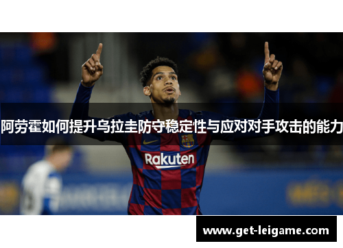 阿劳霍如何提升乌拉圭防守稳定性与应对对手攻击的能力 阿劳霍如何提升乌拉圭防守稳定性与应对对手攻击的能力