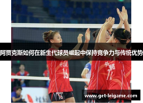 阿贾克斯如何在新生代球员崛起中保持竞争力与传统优势 阿贾克斯如何在新生代球员崛起中保持竞争力与传统优势