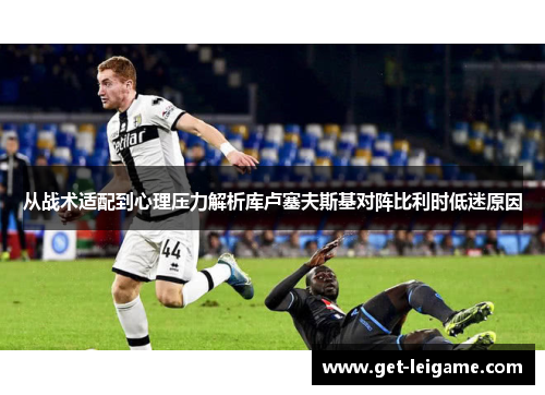 从战术适配到心理压力解析库卢塞夫斯基对阵比利时低迷原因 从战术适配到心理压力解析库卢塞夫斯基对阵比利时低迷原因
