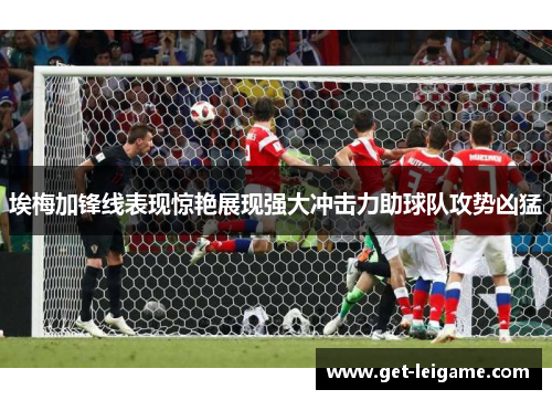 埃梅加锋线表现惊艳展现强大冲击力助球队攻势凶猛