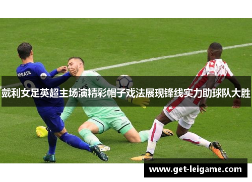 戴利女足英超主场演精彩帽子戏法展现锋线实力助球队大胜 戴利女足英超主场演精彩帽子戏法展现锋线实力助球队大胜