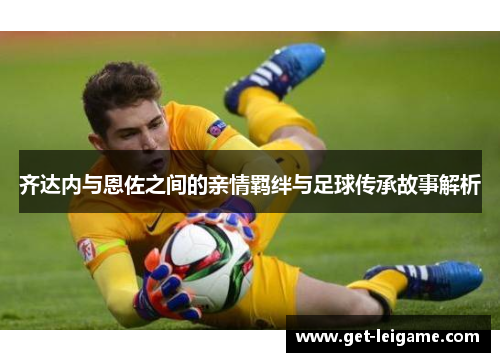 齐达内与恩佐之间的亲情羁绊与足球传承故事解析 齐达内与恩佐之间的亲情羁绊与足球传承故事解析
