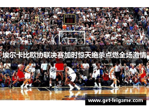 埃尔卡比欧协联决赛加时惊天绝杀点燃全场激情